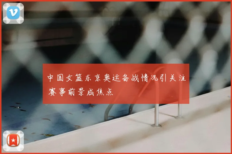 中国女篮东京奥运备战情况引关注 赛事前景成焦点
