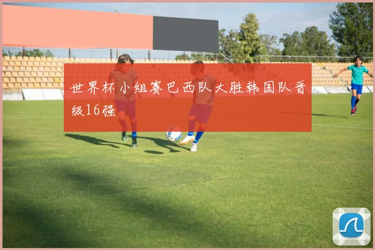 世界杯小组赛巴西队大胜韩国队晋级16强
