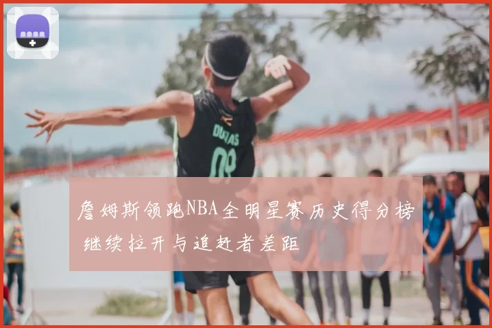 詹姆斯领跑NBA全明星赛历史得分榜 继续拉开与追赶者差距