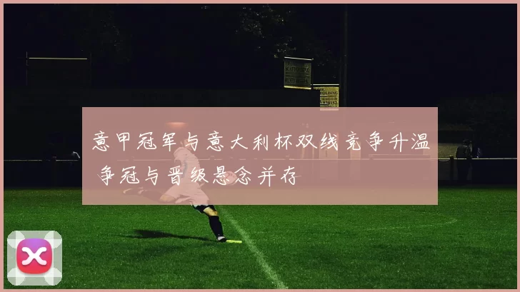 意甲冠军与意大利杯双线竞争升温 争冠与晋级悬念并存