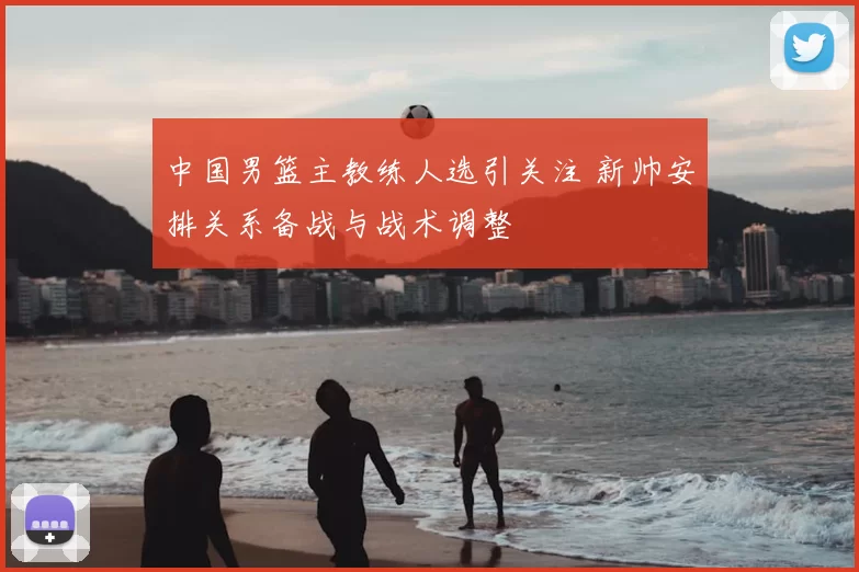 中国男篮主教练人选引关注 新帅安排关系备战与战术调整