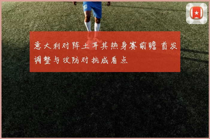 意大利对阵土耳其热身赛前瞻 首发调整与攻防对抗成看点