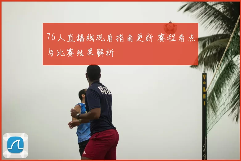 76人直播线观看指南更新 赛程看点与比赛结果解析