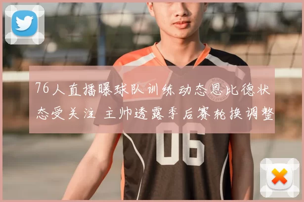 76人直播曝球队训练动态恩比德状态受关注 主帅透露季后赛轮换调整思路