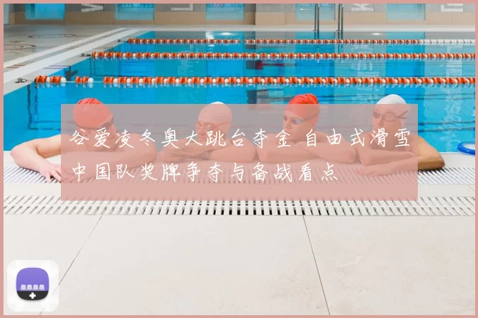 谷爱凌冬奥大跳台夺金 自由式滑雪中国队奖牌争夺与备战看点