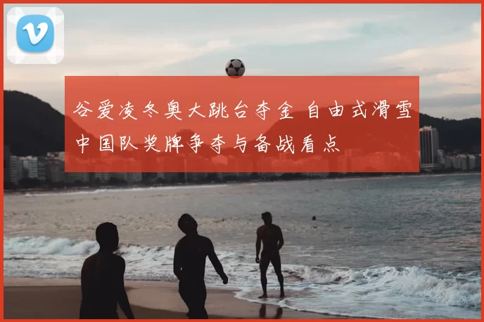 谷爱凌冬奥大跳台夺金 自由式滑雪中国队奖牌争夺与备战看点