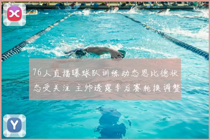 76人直播曝球队训练动态恩比德状态受关注 主帅透露季后赛轮换调整思路