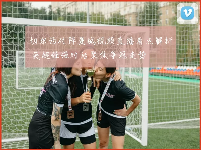 切尔西对阵曼城视频直播看点解析 英超强强对话聚焦争冠走势