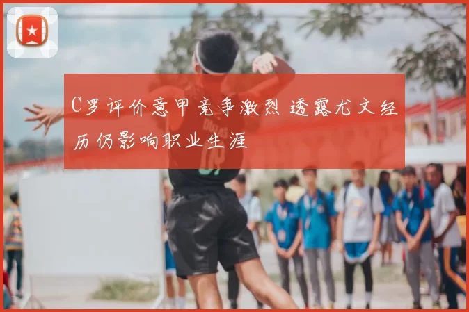 C罗评价意甲竞争激烈 透露尤文经历仍影响职业生涯