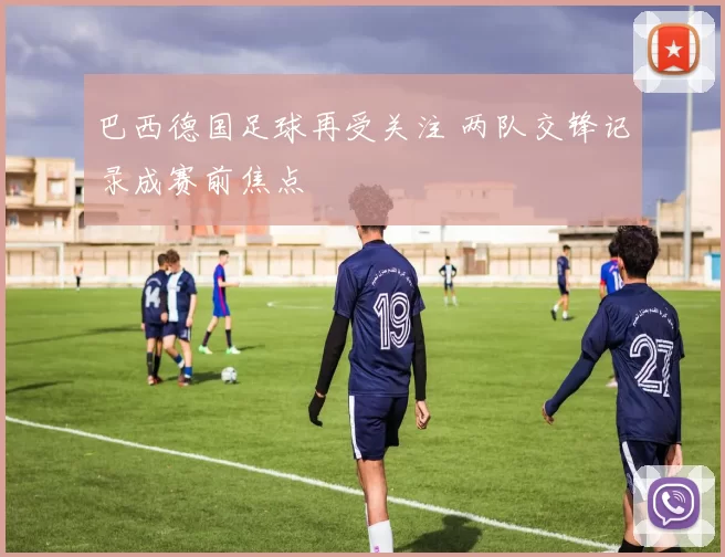 巴西德国足球再受关注 两队交锋记录成赛前焦点