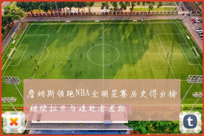 詹姆斯领跑NBA全明星赛历史得分榜 继续拉开与追赶者差距