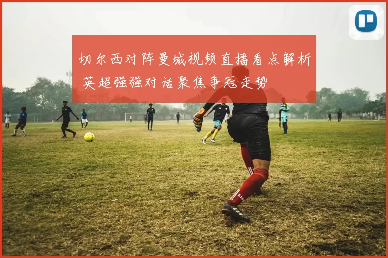 切尔西对阵曼城视频直播看点解析 英超强强对话聚焦争冠走势