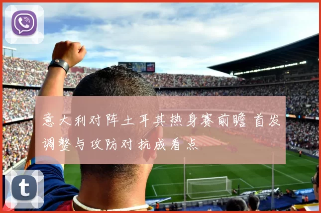 意大利对阵土耳其热身赛前瞻 首发调整与攻防对抗成看点