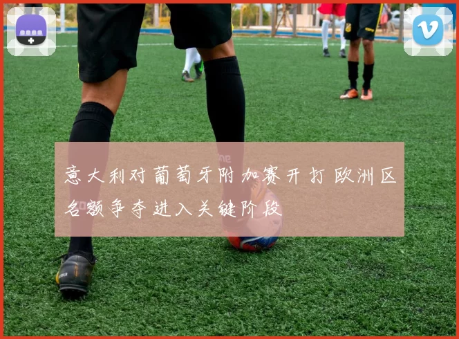 意大利对葡萄牙附加赛开打 欧洲区名额争夺进入关键阶段